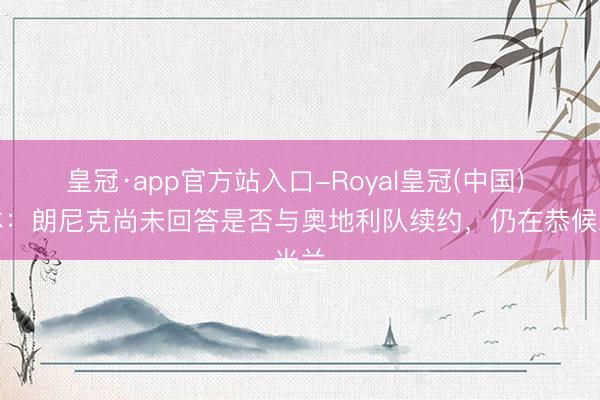 皇冠·app官方站入口-Royal皇冠(中国) 米体：朗尼克尚未回答是否与奥地利队续约，仍在恭候米兰