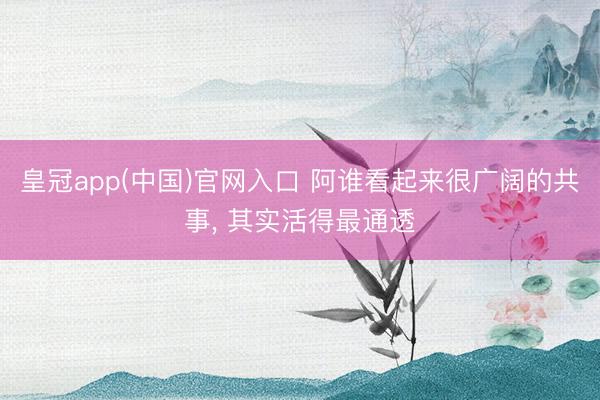 皇冠app(中国)官网入口 阿谁看起来很广阔的共事， 其实活得最通透