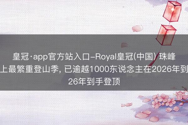 皇冠·app官方站入口-Royal皇冠(中国) 珠峰迎来史上最繁重登山季， 已逾越1000东说念主在2026年到手登顶