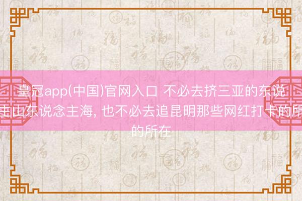 皇冠app(中国)官网入口 不必去挤三亚的东说念主山东说念主海， 也不必去追昆明那些网红打卡的所在