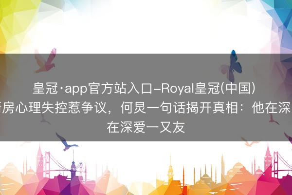 皇冠·app官方站入口-Royal皇冠(中国) 王鹤棣厨房心理失控惹争议，何炅一句话揭开真相：他在深爱一又友