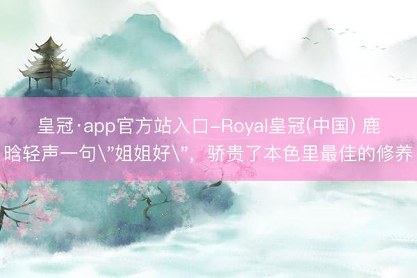皇冠·app官方站入口-Royal皇冠(中国) 鹿晗轻声一句