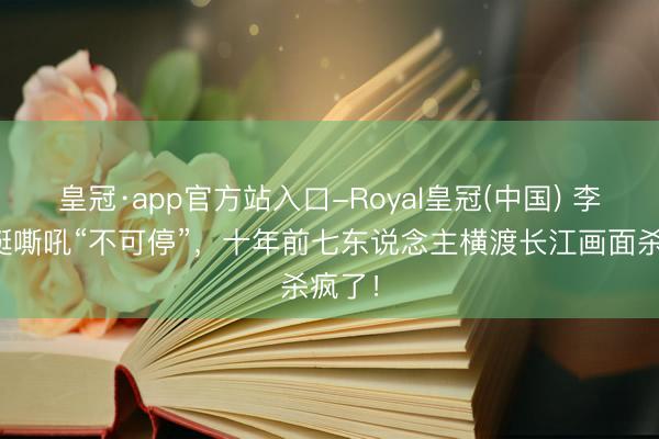 皇冠·app官方站入口-Royal皇冠(中国) 李晨划艇嘶吼“不可停”，十年前七东说念主横渡长江画面杀疯了！