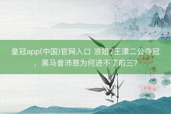 皇冠app(中国)官网入口 浪姐7王濛二公夺冠,黑马曾沛慈为何进不了前三?
