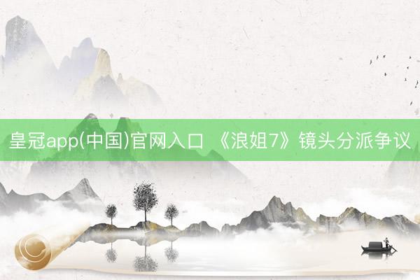 皇冠app(中国)官网入口 《浪姐7》镜头分派争议