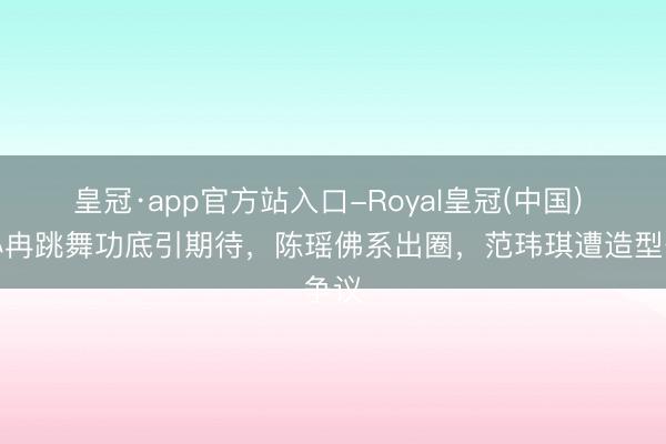 皇冠·app官方站入口-Royal皇冠(中国) 李小冉跳舞功底引期待,陈瑶佛系出圈,范玮琪遭造型争议