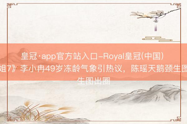 皇冠·app官方站入口-Royal皇冠(中国) 《浪姐7》李小冉49岁冻龄气象引热议，陈瑶天鹅颈生图出圈