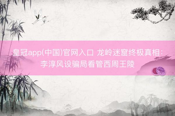 皇冠app(中国)官网入口 龙岭迷窟终极真相：李淳风设骗局看管西周王陵