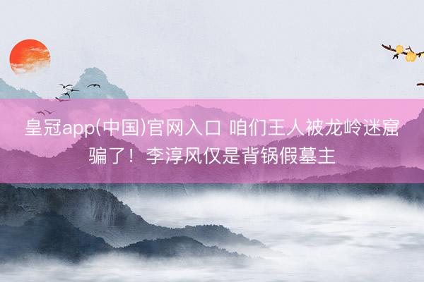 皇冠app(中国)官网入口 咱们王人被龙岭迷窟骗了！李淳风仅是背锅假墓主