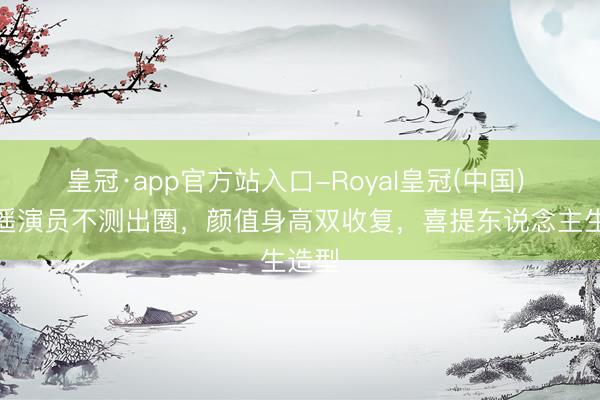 皇冠·app官方站入口-Royal皇冠(中国) 天王遥演员不测出圈，颜值身高双收复，喜提东说念主生造型