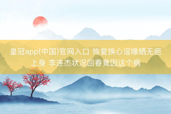 皇冠app(中国)官网入口 恢复换心谣喙晒无疤上身 李连杰状况回春竟因这个病