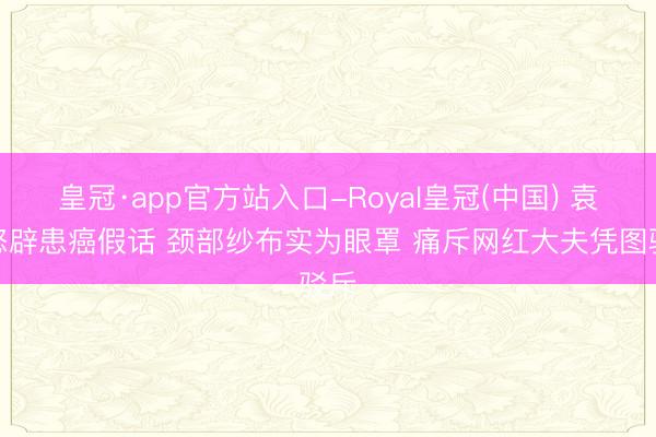皇冠·app官方站入口-Royal皇冠(中国) 袁立怒辟患癌假话 颈部纱布实为眼罩 痛斥网红大夫凭图驳斥