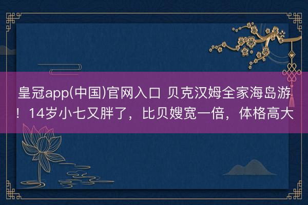 皇冠app(中国)官网入口 贝克汉姆全家海岛游！14岁小七又胖了，比贝嫂宽一倍，体格高大