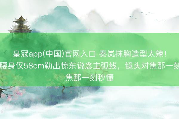 皇冠app(中国)官网入口 秦岚抹胸造型太辣！44岁腰身仅58cm勒出惊东说念主弧线，镜头对焦那一刻秒懂