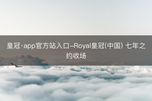 皇冠·app官方站入口-Royal皇冠(中国) 七年之约收场