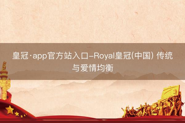 皇冠·app官方站入口-Royal皇冠(中国) 传统与爱情均衡