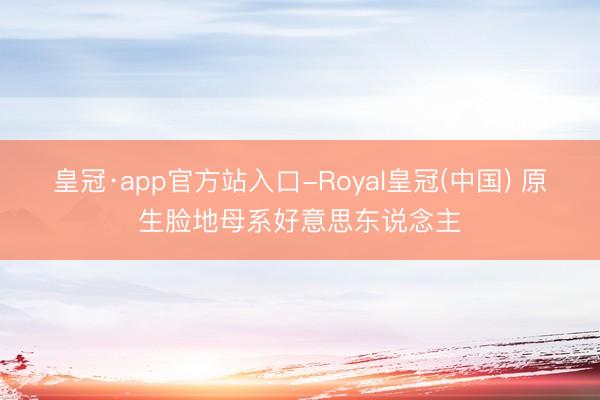 皇冠·app官方站入口-Royal皇冠(中国) 原生脸地母系好意思东说念主