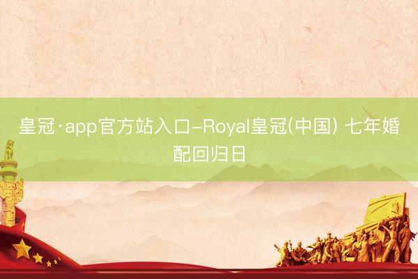 皇冠·app官方站入口-Royal皇冠(中国) 七年婚配回归日