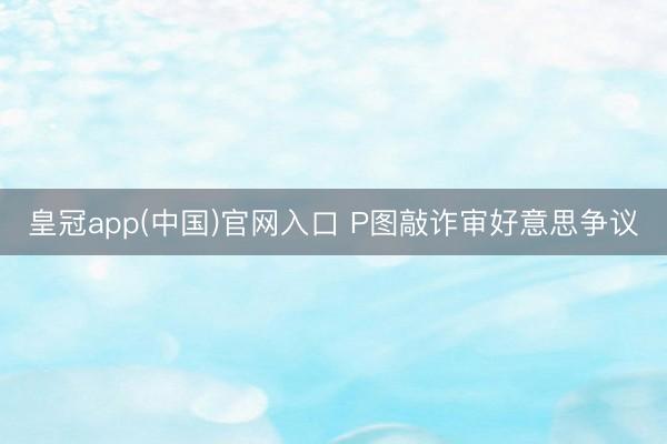 皇冠app(中国)官网入口 P图敲诈审好意思争议