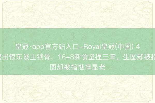 皇冠·app官方站入口-Royal皇冠(中国) 42岁蒋欣瘦出惊东谈主锁骨，16+8断食坚捏三年，生图却被指憔悴显老