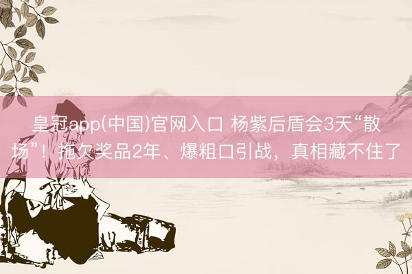 皇冠app(中国)官网入口 杨紫后盾会3天“散场”！拖欠奖品2年、爆粗口引战，真相藏不住了