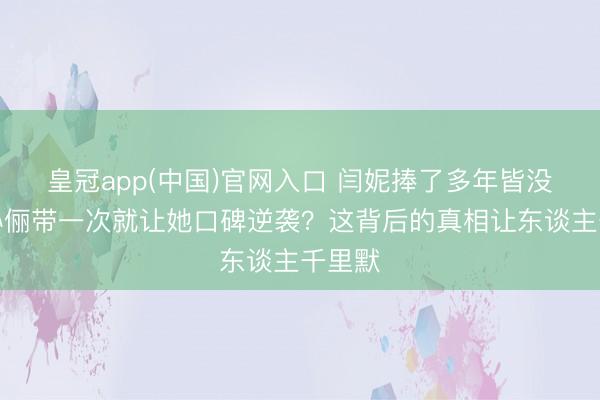 皇冠app(中国)官网入口 闫妮捧了多年皆没红，孙俪带一次就让她口碑逆袭？这背后的真相让东谈主千里默