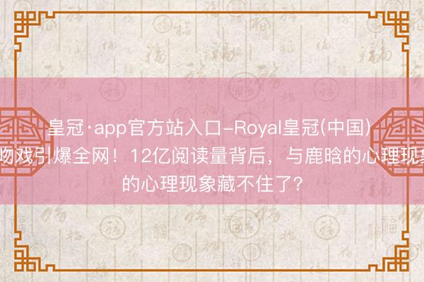 皇冠·app官方站入口-Royal皇冠(中国) 关晓彤新剧吻戏引爆全网！12亿阅读量背后，与鹿晗的心理现象藏不住了？