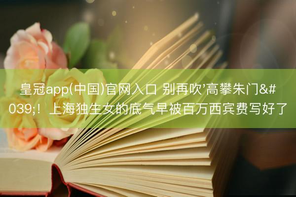 皇冠app(中国)官网入口 别再吹'高攀朱门'!上海独生女的底气早被百万西宾费写好了