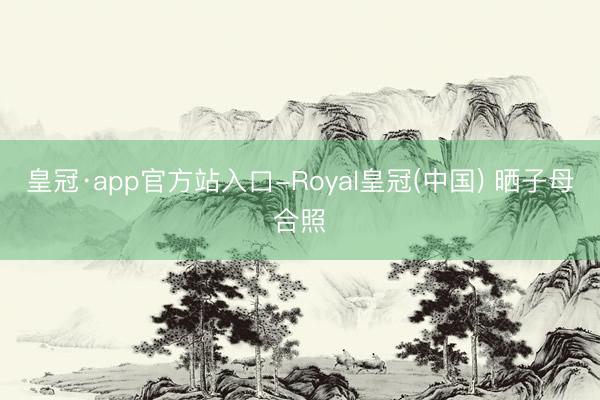 皇冠·app官方站入口-Royal皇冠(中国) 晒子母合照