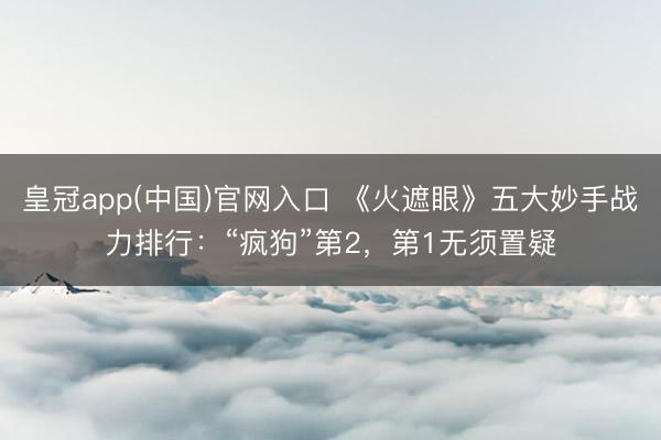 皇冠app(中国)官网入口 《火遮眼》五大妙手战力排行：“疯狗”第2，第1无须置疑
