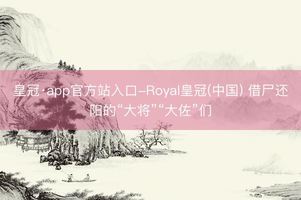皇冠·app官方站入口-Royal皇冠(中国) 借尸还阳的“大将”“大佐”们