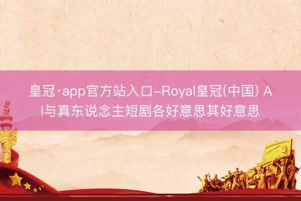 皇冠·app官方站入口-Royal皇冠(中国) AI与真东说念主短剧各好意思其好意思