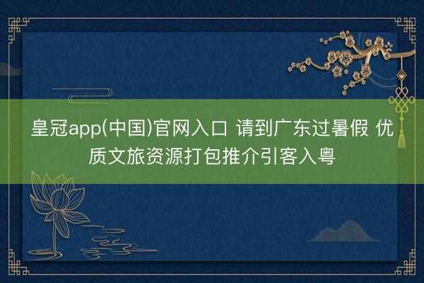 皇冠app(中国)官网入口 请到广东过暑假 优质文旅资源打包推介引客入粤