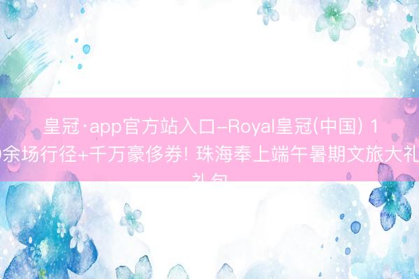 皇冠·app官方站入口-Royal皇冠(中国) 180余场行径+千万豪侈券! 珠海奉上端午暑期文旅大礼包