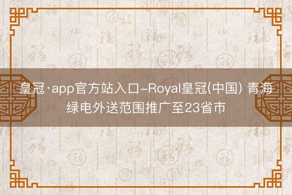 皇冠·app官方站入口-Royal皇冠(中国) 青海绿电外送范围推广至23省市