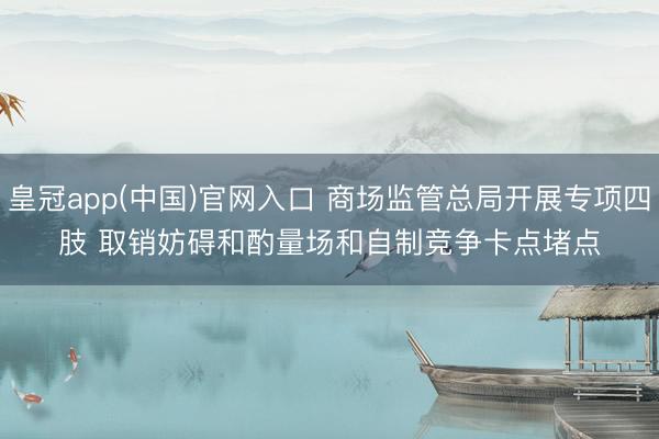 皇冠app(中国)官网入口 商场监管总局开展专项四肢 取销妨碍和酌量场和自制竞争卡点堵点