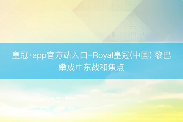皇冠·app官方站入口-Royal皇冠(中国) 黎巴嫩成中东战和焦点