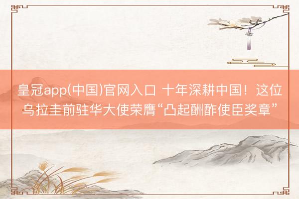 皇冠app(中国)官网入口 十年深耕中国！这位乌拉圭前驻华大使荣膺“凸起酬酢使臣奖章”