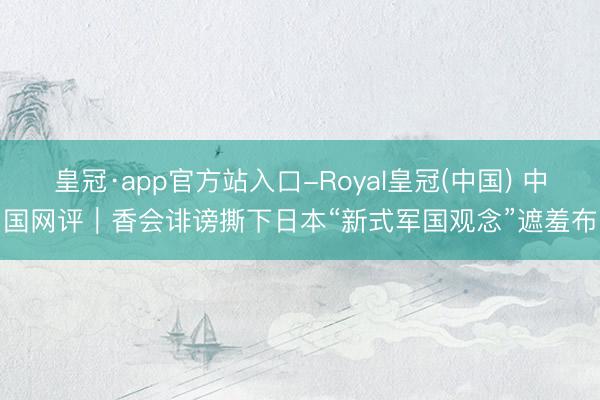 皇冠·app官方站入口-Royal皇冠(中国) 中国网评｜香会诽谤撕下日本“新式军国观念”遮羞布