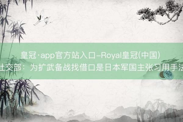 皇冠·app官方站入口-Royal皇冠(中国) 社交部:为扩武备战找借口是日本军国主张习用手法