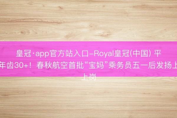 皇冠·app官方站入口-Royal皇冠(中国) 平均年齿30+！春秋航空首批“宝妈”乘务员五一后发扬上岗