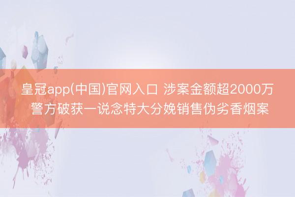 皇冠app(中国)官网入口 涉案金额超2000万 警方破获一说念特大分娩销售伪劣香烟案
