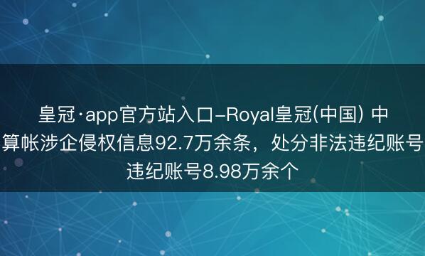 皇冠·app官方站入口-Royal皇冠(中国) 中央网信办：算帐涉企侵权信息92.7万余条，处分非法违纪账号8.98万余个