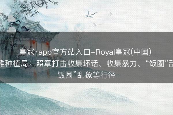 皇冠·app官方站入口-Royal皇冠(中国) 中宣部娴雅种植局：照章打击收集坏话、收集暴力、“饭圈”乱象等行径