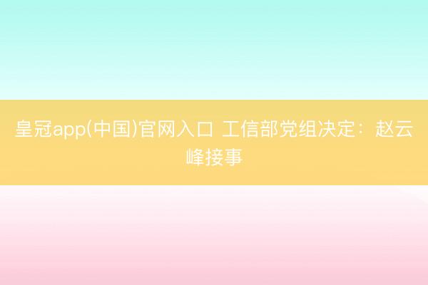 皇冠app(中国)官网入口 工信部党组决定：赵云峰接事