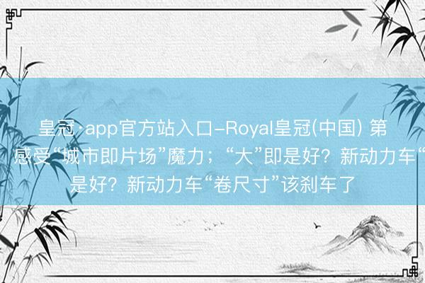 皇冠·app官方站入口-Royal皇冠(中国) 第28届上影节开幕，感受“城市即片场”魔力；“大”即是好？新动力车“卷尺寸”该刹车了