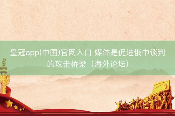 皇冠app(中国)官网入口 媒体是促进俄中谈判的攻击桥梁（海外论坛）
