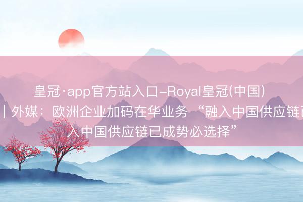 皇冠·app官方站入口-Royal皇冠(中国) 专家媒体聚焦｜外媒：欧洲企业加码在华业务  “融入中国供应链已成势必选择”