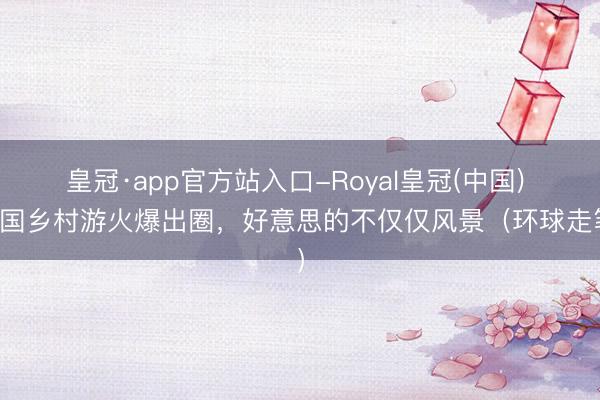 皇冠·app官方站入口-Royal皇冠(中国) 中国乡村游火爆出圈，好意思的不仅仅风景（环球走笔）