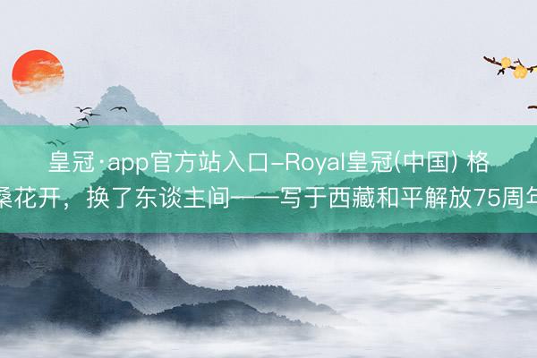 皇冠·app官方站入口-Royal皇冠(中国) 格桑花开，换了东谈主间——写于西藏和平解放75周年